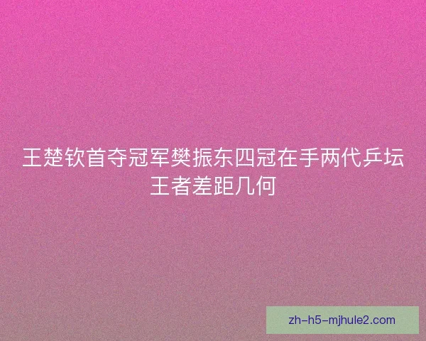 王楚钦首夺冠军樊振东四冠在手两代乒坛王者差距几何 王楚钦首夺冠军樊振东四冠在手两代乒坛王者差距几何