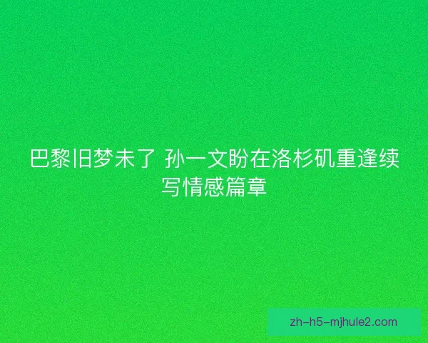 巴黎旧梦未了 孙一文盼在洛杉矶重逢续写情感篇章 巴黎旧梦未了 孙一文盼在洛杉矶重逢续写情感篇章