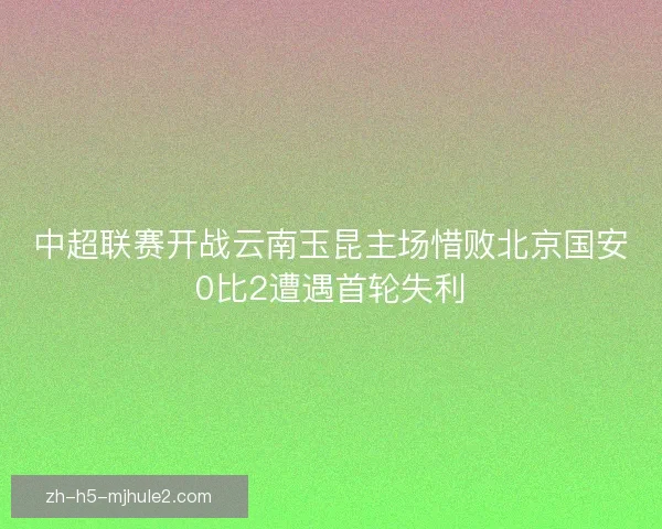 中超联赛开战云南玉昆主场惜败北京国安0比2遭遇首轮失利