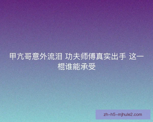 甲亢哥意外流泪 功夫师傅真实出手 这一棍谁能承受