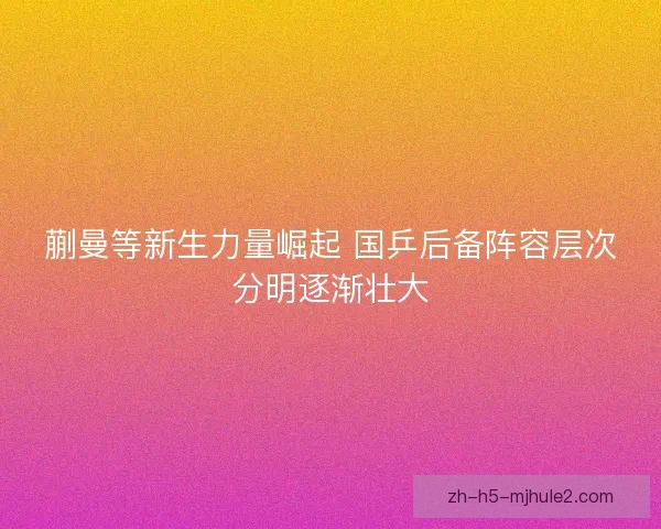 蒯曼等新生力量崛起 国乒后备阵容层次分明逐渐壮大 蒯曼等新生力量崛起 国乒后备阵容层次分明逐渐壮大